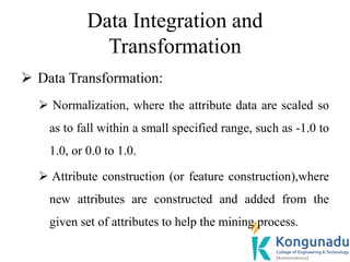 Data Integration and
Transformation
 Data Transformation:
 Normalization, where the attribute data are scaled so
as to fall within a small specified range, such as -1.0 to
1.0, or 0.0 to 1.0.
 Attribute construction (or feature construction),where
new attributes are constructed and added from the
given set of attributes to help the mining process.
 