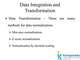 Data Integration and
Transformation
 Data Transformation - There are many
methods for data normalization.
 Min-max normalization,
 Z-score normalization,
 Normalization by decimal scaling.
 