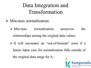 Data Integration and
Transformation
 Min-max normalization:
 Min-max normalization preserves the
relationships among the original data values.
 It will encounter an “out-of-bounds” error if a
future input case for normalization falls outside of
the original data range for A.
 