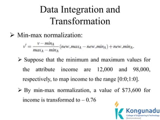 Data Integration and
Transformation
 Min-max normalization:
 Suppose that the minimum and maximum values for
the attribute income are 12,000 and 98,000,
respectively, to map income to the range [0:0;1:0].
 By min-max normalization, a value of $73,600 for
income is transformed to – 0.76
 