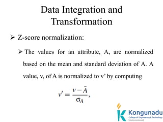 Data Integration and
Transformation
 Z-score normalization:
 The values for an attribute, A, are normalized
based on the mean and standard deviation of A. A
value, v, of A is normalized to v’ by computing
 