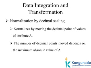 Data Integration and
Transformation
 Normalization by decimal scaling
 Normalizes by moving the decimal point of values
of attribute A.
 The number of decimal points moved depends on
the maximum absolute value of A.
 