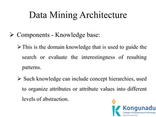 Data Mining Architecture
 Components - Knowledge base:
This is the domain knowledge that is used to guide the
search or evaluate the interestingness of resulting
patterns.
 Such knowledge can include concept hierarchies, used
to organize attributes or attribute values into different
levels of abstraction.
 