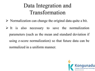 Data Integration and
Transformation
 Normalization can change the original data quite a bit.
 It is also necessary to save the normalization
parameters (such as the mean and standard deviation if
using z-score normalization) so that future data can be
normalized in a uniform manner.
 