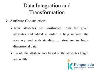 Data Integration and
Transformation
 Attribute Construction:
 New attributes are constructed from the given
attributes and added in order to help improve the
accuracy and understanding of structure in high-
dimensional data.
 To add the attribute area based on the attributes height
and width.
 
