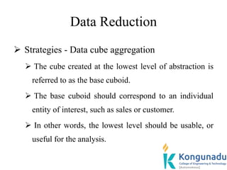 Data Reduction
 Strategies - Data cube aggregation
 The cube created at the lowest level of abstraction is
referred to as the base cuboid.
 The base cuboid should correspond to an individual
entity of interest, such as sales or customer.
 In other words, the lowest level should be usable, or
useful for the analysis.
 