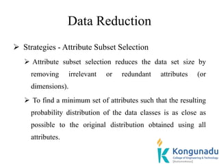 Data Reduction
 Strategies - Attribute Subset Selection
 Attribute subset selection reduces the data set size by
removing irrelevant or redundant attributes (or
dimensions).
 To find a minimum set of attributes such that the resulting
probability distribution of the data classes is as close as
possible to the original distribution obtained using all
attributes.
 