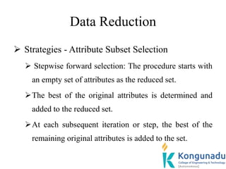 Data Reduction
 Strategies - Attribute Subset Selection
 Stepwise forward selection: The procedure starts with
an empty set of attributes as the reduced set.
The best of the original attributes is determined and
added to the reduced set.
At each subsequent iteration or step, the best of the
remaining original attributes is added to the set.
 