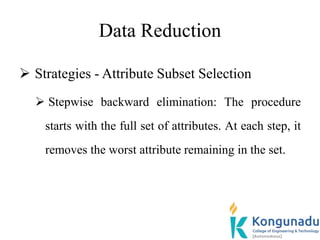 Data Reduction
 Strategies - Attribute Subset Selection
 Stepwise backward elimination: The procedure
starts with the full set of attributes. At each step, it
removes the worst attribute remaining in the set.
 