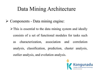 Data Mining Architecture
 Components - Data mining engine:
This is essential to the data mining system and ideally
consists of a set of functional modules for tasks such
as characterization, association and correlation
analysis, classification, prediction, cluster analysis,
outlier analysis, and evolution analysis.
 