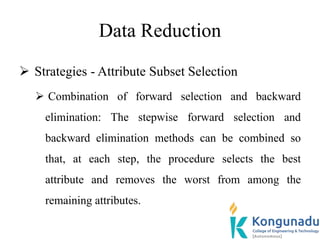 Data Reduction
 Strategies - Attribute Subset Selection
 Combination of forward selection and backward
elimination: The stepwise forward selection and
backward elimination methods can be combined so
that, at each step, the procedure selects the best
attribute and removes the worst from among the
remaining attributes.
 