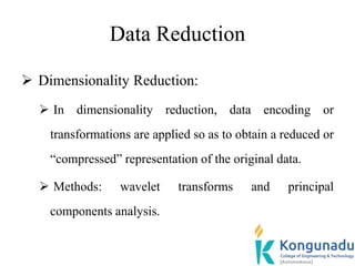 Data Reduction
 Dimensionality Reduction:
 In dimensionality reduction, data encoding or
transformations are applied so as to obtain a reduced or
“compressed” representation of the original data.
 Methods: wavelet transforms and principal
components analysis.
 