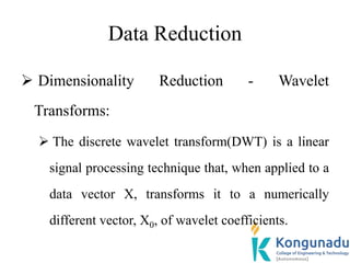 Data Reduction
 Dimensionality Reduction - Wavelet
Transforms:
 The discrete wavelet transform(DWT) is a linear
signal processing technique that, when applied to a
data vector X, transforms it to a numerically
different vector, X0, of wavelet coefficients.
 