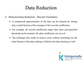Data Reduction
 Dimensionality Reduction - Wavelet Transforms:
 A compressed approximation of the data can be retained by storing
only a small fraction of the strongest of the wavelet coefficients.
 For example, all wavelet coefficients larger than some user-specified
threshold can be retained. All other coefficients are set to 0.
 The technique also works to remove noise without smoothing out the
main features of the data, making it effective for data cleaning as well.
 