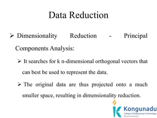 Data Reduction
 Dimensionality Reduction - Principal
Components Analysis:
 It searches for k n-dimensional orthogonal vectors that
can best be used to represent the data.
 The original data are thus projected onto a much
smaller space, resulting in dimensionality reduction.
 