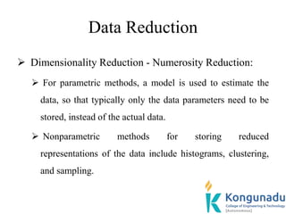 Data Reduction
 Dimensionality Reduction - Numerosity Reduction:
 For parametric methods, a model is used to estimate the
data, so that typically only the data parameters need to be
stored, instead of the actual data.
 Nonparametric methods for storing reduced
representations of the data include histograms, clustering,
and sampling.
 