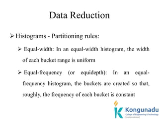 Data Reduction
Histograms - Partitioning rules:
 Equal-width: In an equal-width histogram, the width
of each bucket range is uniform
 Equal-frequency (or equidepth): In an equal-
frequency histogram, the buckets are created so that,
roughly, the frequency of each bucket is constant
 
