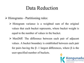 Data Reduction
 Histograms - Partitioning rules:
 Histogram variance is a weighted sum of the original
values that each bucket represents, where bucket weight is
equal to the number of values in the bucket.
 MaxDiff: The difference between each pair of adjacent
values. A bucket boundary is established between each pair
for pairs having the  -1 largest differences, where  is the
user-specified number of buckets.
 