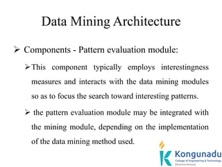 Data Mining Architecture
 Components - Pattern evaluation module:
This component typically employs interestingness
measures and interacts with the data mining modules
so as to focus the search toward interesting patterns.
 the pattern evaluation module may be integrated with
the mining module, depending on the implementation
of the data mining method used.
 