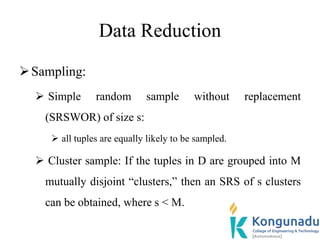 Data Reduction
Sampling:
 Simple random sample without replacement
(SRSWOR) of size s:
 all tuples are equally likely to be sampled.
 Cluster sample: If the tuples in D are grouped into M
mutually disjoint “clusters,” then an SRS of s clusters
can be obtained, where s < M.
 