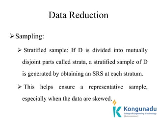 Data Reduction
Sampling:
 Stratified sample: If D is divided into mutually
disjoint parts called strata, a stratified sample of D
is generated by obtaining an SRS at each stratum.
 This helps ensure a representative sample,
especially when the data are skewed.
 