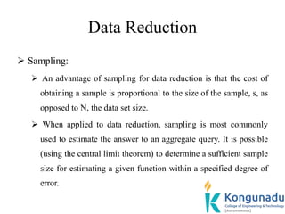Data Reduction
 Sampling:
 An advantage of sampling for data reduction is that the cost of
obtaining a sample is proportional to the size of the sample, s, as
opposed to N, the data set size.
 When applied to data reduction, sampling is most commonly
used to estimate the answer to an aggregate query. It is possible
(using the central limit theorem) to determine a sufficient sample
size for estimating a given function within a specified degree of
error.
 