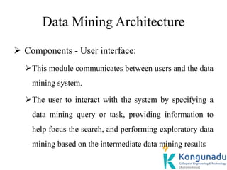 Data Mining Architecture
 Components - User interface:
This module communicates between users and the data
mining system.
The user to interact with the system by specifying a
data mining query or task, providing information to
help focus the search, and performing exploratory data
mining based on the intermediate data mining results
 