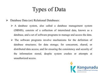 Types of Data
 Database Data (or) Relational Databases:
 A database system, also called a database management system
(DBMS), consists of a collection of interrelated data, known as a
database, and a set of software programs to manage and access the data.
 The software programs involve mechanisms for the definition of
database structures; for data storage; for concurrent, shared, or
distributed data access; and for ensuring the consistency and security of
the information stored, despite system crashes or attempts at
unauthorized access.
 