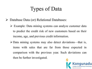 Types of Data
 Database Data (or) Relational Databases:
 Example: Data mining systems can analyze customer data
to predict the credit risk of new customers based on their
income, age, and previous credit information.
Data mining systems may also detect deviations—that is,
items with sales that are far from those expected in
comparison with the previous year. Such deviations can
then be further investigated.
 