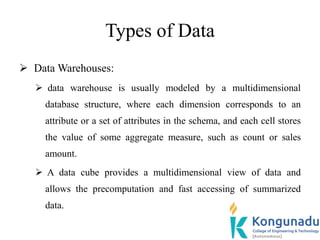 Types of Data
 Data Warehouses:
 data warehouse is usually modeled by a multidimensional
database structure, where each dimension corresponds to an
attribute or a set of attributes in the schema, and each cell stores
the value of some aggregate measure, such as count or sales
amount.
 A data cube provides a multidimensional view of data and
allows the precomputation and fast accessing of summarized
data.
 