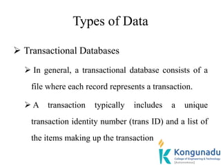 Types of Data
 Transactional Databases
 In general, a transactional database consists of a
file where each record represents a transaction.
 A transaction typically includes a unique
transaction identity number (trans ID) and a list of
the items making up the transaction
 