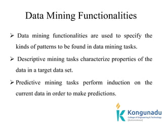 Data Mining Functionalities
 Data mining functionalities are used to specify the
kinds of patterns to be found in data mining tasks.
 Descriptive mining tasks characterize properties of the
data in a target data set.
 Predictive mining tasks perform induction on the
current data in order to make predictions.
 