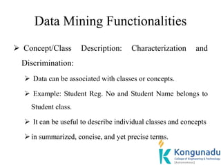 Data Mining Functionalities
 Concept/Class Description: Characterization and
Discrimination:
 Data can be associated with classes or concepts.
 Example: Student Reg. No and Student Name belongs to
Student class.
 It can be useful to describe individual classes and concepts
in summarized, concise, and yet precise terms.
 