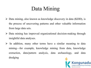 Data Mining
 Data mining, also known as knowledge discovery in data (KDD), is
the process of uncovering patterns and other valuable information
from large data sets.
 Data mining has improved organizational decision-making through
insightful data analyses.
 In addition, many other terms have a similar meaning to data
mining—for example, knowledge mining from data, knowledge
extraction, data/pattern analysis, data archaeology, and data
dredging
 