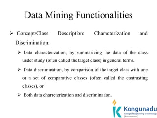 Data Mining Functionalities
 Concept/Class Description: Characterization and
Discrimination:
 Data characterization, by summarizing the data of the class
under study (often called the target class) in general terms.
 Data discrimination, by comparison of the target class with one
or a set of comparative classes (often called the contrasting
classes), or
 Both data characterization and discrimination.
 