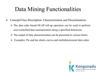 Data Mining Functionalities
 Concept/Class Description: Characterization and Discrimination:
 The data cube–based OLAP roll-up operation can be used to perform
user-controlled data summarization along a specified dimension.
 The output of data characterization can be presented in various forms.
 Examples: Pie and bar charts, curves and multidimensional data cubes
 