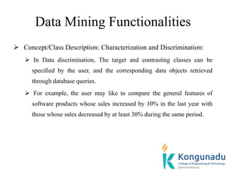 Data Mining Functionalities
 Concept/Class Description: Characterization and Discrimination:
 In Data discrimination, The target and contrasting classes can be
specified by the user, and the corresponding data objects retrieved
through database queries.
 For example, the user may like to compare the general features of
software products whose sales increased by 10% in the last year with
those whose sales decreased by at least 30% during the same period.
 