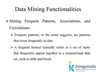 Data Mining Functionalities
Mining Frequent Patterns, Associations, and
Correlations:
 Frequent patterns, as the name suggests, are patterns
that occur frequently in data.
 A frequent itemset typically refers to a set of items
that frequently appear together in a transactional data
set, such as milk and bread.
 