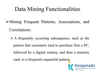 Data Mining Functionalities
Mining Frequent Patterns, Associations, and
Correlations:
 A frequently occurring subsequence, such as the
pattern that customers tend to purchase first a PC,
followed by a digital camera, and then a memory
card, is a (frequent) sequential pattern.
 