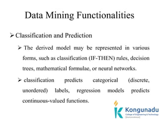 Data Mining Functionalities
Classification and Prediction
 The derived model may be represented in various
forms, such as classification (IF-THEN) rules, decision
trees, mathematical formulae, or neural networks.
 classification predicts categorical (discrete,
unordered) labels, regression models predicts
continuous-valued functions.
 