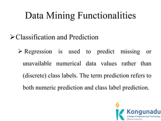 Data Mining Functionalities
Classification and Prediction
 Regression is used to predict missing or
unavailable numerical data values rather than
(discrete) class labels. The term prediction refers to
both numeric prediction and class label prediction.
 