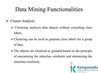 Data Mining Functionalities
 Cluster Analysis
 Clustering analyzes data objects without consulting class
labels.
Clustering can be used to generate class labels for a group
of data.
The objects are clustered or grouped based on the principle
of maximizing the intraclass similarity and minimizing the
interclass similarity.
 