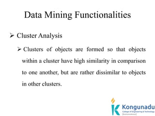 Data Mining Functionalities
 Cluster Analysis
 Clusters of objects are formed so that objects
within a cluster have high similarity in comparison
to one another, but are rather dissimilar to objects
in other clusters.
 
