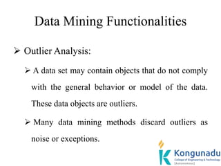 Data Mining Functionalities
 Outlier Analysis:
 A data set may contain objects that do not comply
with the general behavior or model of the data.
These data objects are outliers.
 Many data mining methods discard outliers as
noise or exceptions.
 