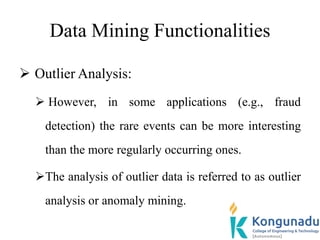 Data Mining Functionalities
 Outlier Analysis:
 However, in some applications (e.g., fraud
detection) the rare events can be more interesting
than the more regularly occurring ones.
The analysis of outlier data is referred to as outlier
analysis or anomaly mining.
 