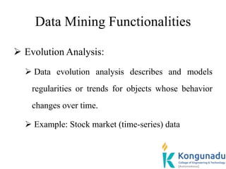 Data Mining Functionalities
 Evolution Analysis:
 Data evolution analysis describes and models
regularities or trends for objects whose behavior
changes over time.
 Example: Stock market (time-series) data
 
