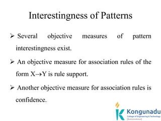 Interestingness of Patterns
 Several objective measures of pattern
interestingness exist.
 An objective measure for association rules of the
form XY is rule support.
 Another objective measure for association rules is
confidence.
 