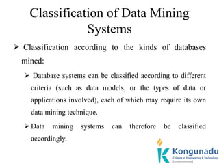Classification of Data Mining
Systems
 Classification according to the kinds of databases
mined:
 Database systems can be classified according to different
criteria (such as data models, or the types of data or
applications involved), each of which may require its own
data mining technique.
Data mining systems can therefore be classified
accordingly.
 