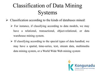 Classification of Data Mining
Systems
 Classification according to the kinds of databases mined:
 For instance, if classifying according to data models, we may
have a relational, transactional, object-relational, or data
warehouse mining system.
 If classifying according to the special types of data handled, we
may have a spatial, time-series, text, stream data, multimedia
data mining system, or a World Wide Web mining system
 