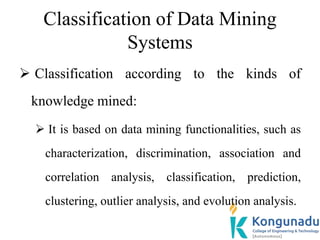 Classification of Data Mining
Systems
 Classification according to the kinds of
knowledge mined:
 It is based on data mining functionalities, such as
characterization, discrimination, association and
correlation analysis, classification, prediction,
clustering, outlier analysis, and evolution analysis.
 